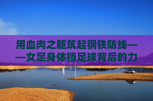 用血肉之躯筑起钢铁防线——女足身体挡足球背后的力量与信仰，血肉之躯铸钢铁防线，女足的力量与信仰坚守