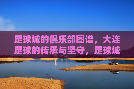足球城的俱乐部图谱,大连足球的传承与坚守,足球城俱乐部图谱,大连足球的传承与坚守