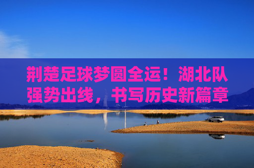 荆楚足球梦圆全运！湖北队强势出线，书写历史新篇章，荆楚足球梦圆全运！湖北队强势出线书写历史新篇章