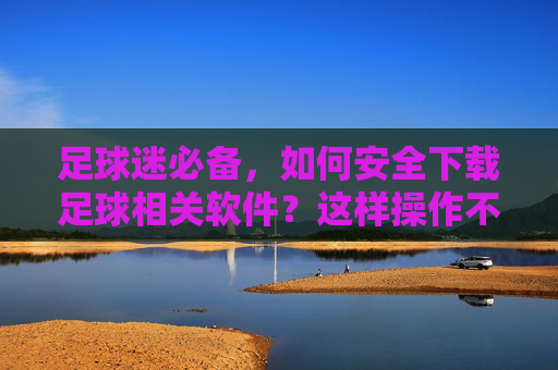 足球迷必备，如何安全下载足球相关软件？这样操作不踩坑！足球迷必备，安全下载足球软件，这样操作不踩坑！
