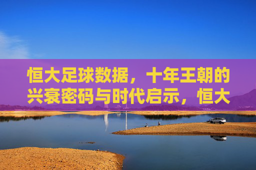 恒大足球数据,十年王朝的兴衰密码与时代启示,恒大足球十年王朝,数据中的兴衰密码与时代启示