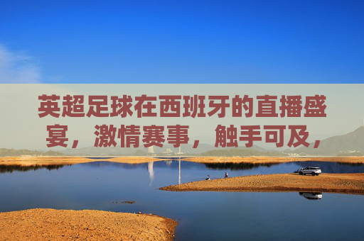 英超足球在西班牙的直播盛宴，激情赛事，触手可及，英超西班牙直播盛宴，激情赛事触手可及