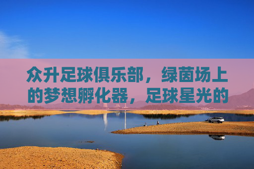 众升足球俱乐部,绿茵场上的梦想孵化器,足球星光的起点,众升足球,绿茵梦想孵化器,星光起点