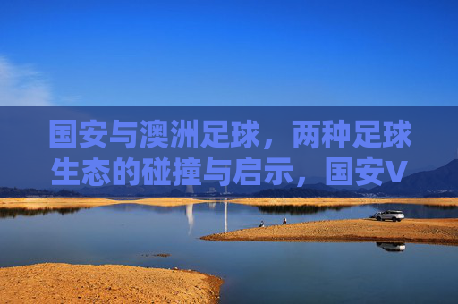 国安与澳洲足球，两种足球生态的碰撞与启示，国安VS澳洲足球，生态碰撞与启示