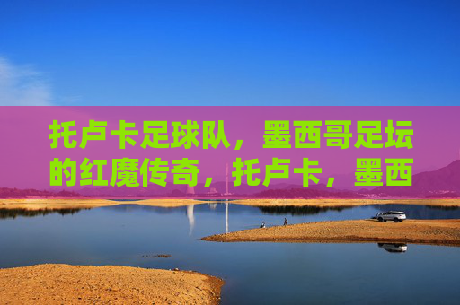 托卢卡足球队,墨西哥足坛的红魔传奇,托卢卡,墨西哥足坛的红魔传奇