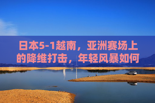 日本5-1越南,亚洲赛场上的降维打击,年轻风暴如何重塑格局?日本5-1越南,亚洲赛场降维打击,年轻风暴重塑格局