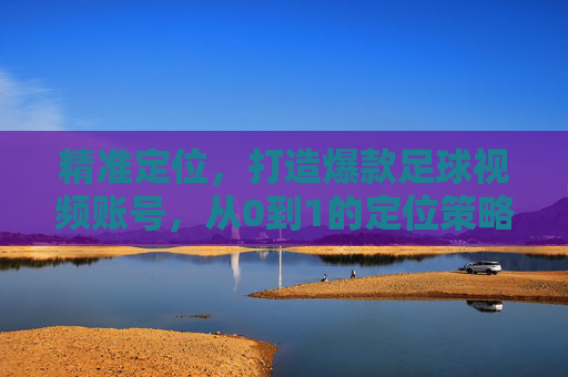 精准定位,打造爆款足球视频账号,从0到1的定位策略指南,从0到1,精准定位打造爆款足球视频账号指南