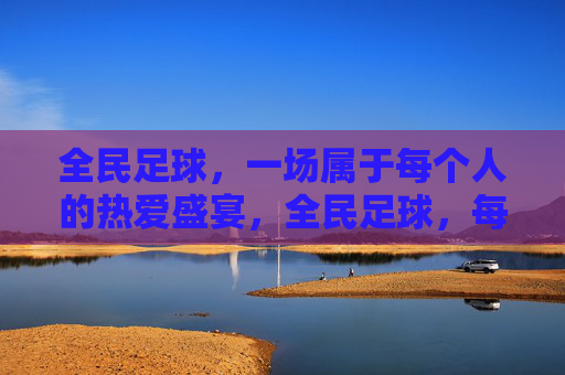 全民足球,一场属于每个人的热爱盛宴,全民足球,每个人的热爱盛宴