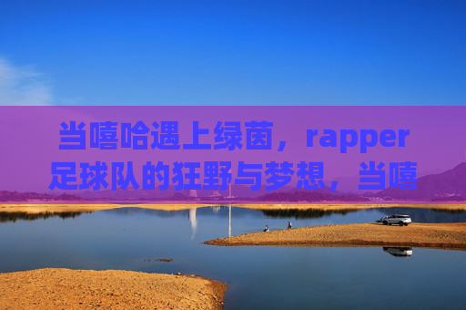 当嘻哈遇上绿茵,rapper足球队的狂野与梦想,当嘻哈遇上绿茵,rapper足球队的狂野与梦想