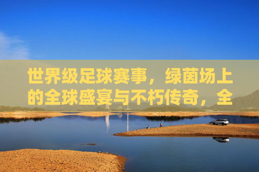 世界级足球赛事，绿茵场上的全球盛宴与不朽传奇，全球足球盛宴，绿茵场上的不朽传奇