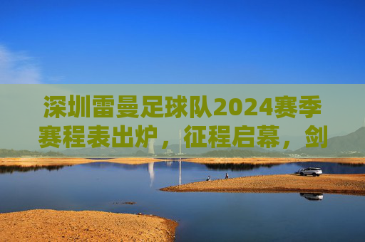 深圳雷曼足球队2024赛季赛程表出炉,征程启幕,剑指荣耀,深圳雷曼2024赛季赛程出炉 征程启幕剑指荣耀