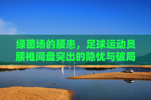 绿茵场的腰患,足球运动员腰椎间盘突出的隐忧与破局之道,绿茵场腰患,足球运动员腰椎间盘突出的隐忧与破局之道