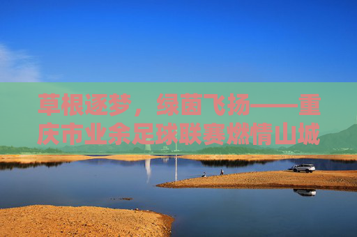 草根逐梦,绿茵飞扬——重庆市业余足球联赛燃情山城,草根逐梦,绿茵飞扬——重庆市业余足球联赛燃情山城