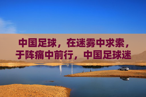 中国足球，在迷雾中求索，于阵痛中前行，中国足球迷雾阵痛中求索前行