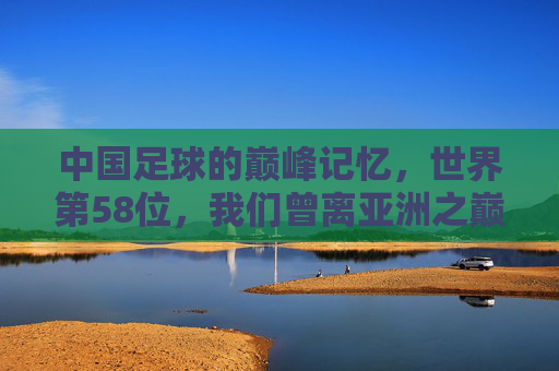 中国足球的巅峰记忆，世界第58位，我们曾离亚洲之巅多近？中国足球巅峰记忆，世界第58位，离亚洲之巅曾多近？