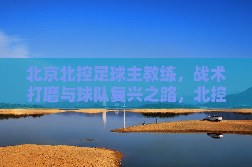 北京北控足球主教练,战术打磨与球队复兴之路,北控主帅,战术打磨铸就球队复兴之路