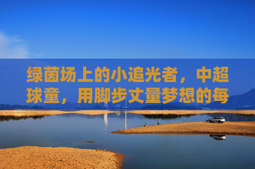 绿茵场上的小追光者,中超球童,用脚步丈量梦想的每一寸草皮,绿茵场上的小追光者,中超球童用脚步丈量梦想草皮