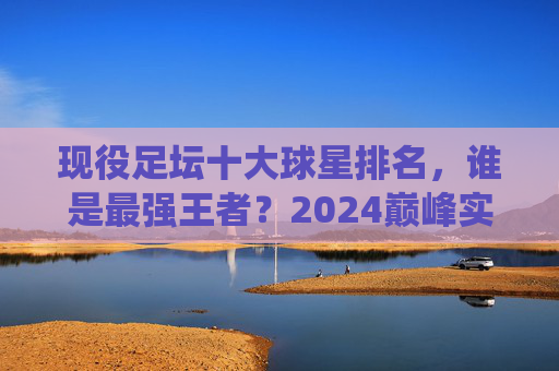 现役足坛十大球星排名,谁是最强王者?2024巅峰实力榜,2024现役足坛十大球星巅峰实力榜,谁是最强王者?