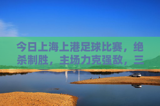 今日上海上港足球比赛，绝杀制胜，主场力克强敌，三分稳握积分榜前列，上海上港主场绝杀力克强敌，三分稳握积分榜前列