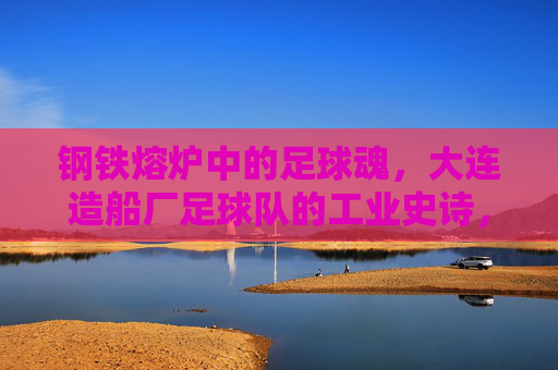 钢铁熔炉中的足球魂，大连造船厂足球队的工业史诗，钢铁熔炉铸魂，大连造船厂足球队的工业史诗