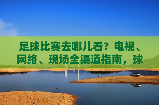 足球比赛去哪儿看?电视、网络、现场全渠道指南,球迷必备!球迷必备,足球比赛全渠道观看指南