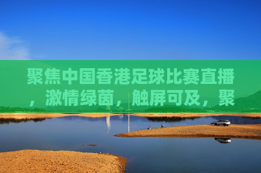聚焦中国香港足球比赛直播，激情绿茵，触屏可及，聚焦中国香港足球直播，激情绿茵，触屏可及