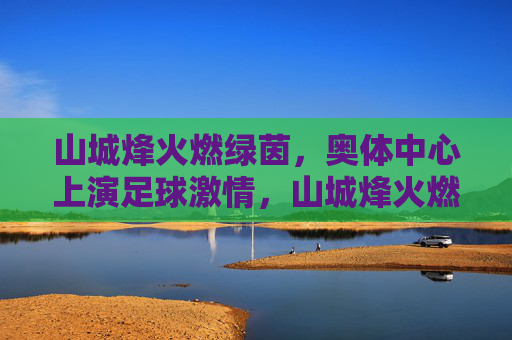 山城烽火燃绿茵，奥体中心上演足球激情，山城烽火燃绿茵，奥体足球激情