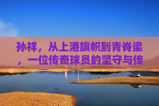 孙祥，从上港旗帜到青脊梁，一位传奇球员的坚守与传承，上港旗帜到青脊梁，孙祥的坚守与传承