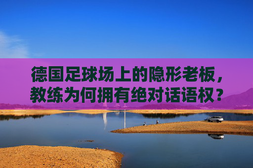 德国足球场上的隐形老板,教练为何拥有绝对话语权?德国足球场上的隐形老板,教练的绝对话语权之谜