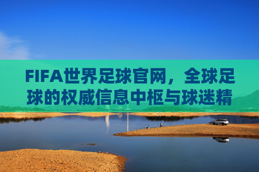 FIFA世界足球官网,全球足球的权威信息中枢与球迷精神家园