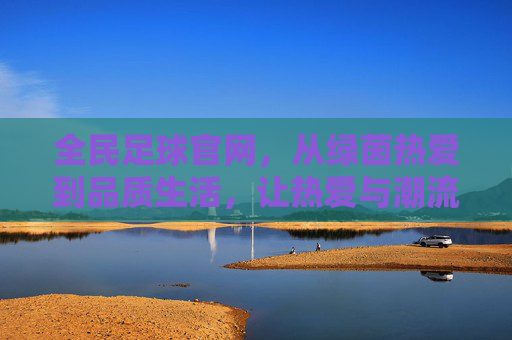 全民足球官网,从绿茵热爱到品质生活,让热爱与潮流同行,全民足球官网,从绿茵热爱到品质生活潮流