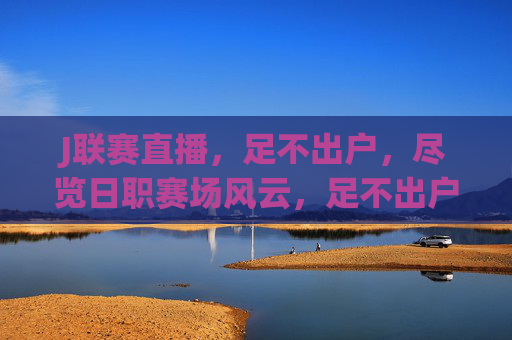 J联赛直播,足不出户,尽览日职赛场风云,足不出户直击J联赛赛场风云