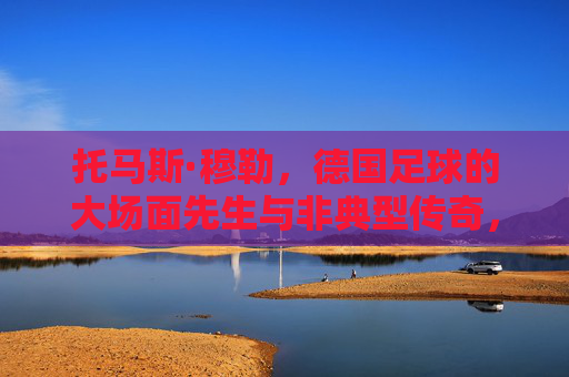 托马斯·穆勒，德国足球的大场面先生与非典型传奇，托马斯·穆勒，德国足球的大场面先生与非典型传奇