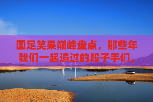 国足笑果巅峰盘点，那些年我们一起追过的段子手们，国足笑果巅峰盘点，那些年我们一起追过的段子手们