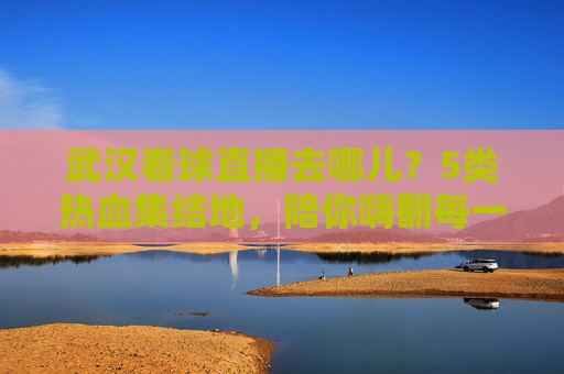 武汉看球直播去哪儿?5类热血集结地,陪你嗨翻每一个比赛夜,武汉5大看球直播热血集结地,嗨翻每一个比赛夜