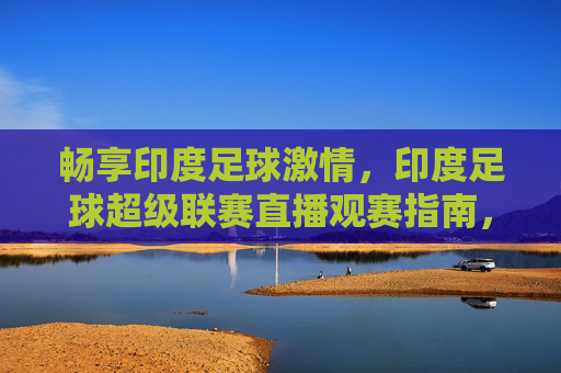 畅享印度足球激情，印度足球超级联赛直播观赛指南，畅享印度足球激情，ISL直播观赛指南