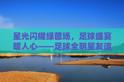 星光闪耀绿茵场,足球盛宴暖人心——足球全明星友谊赛圆满落幕,星光闪耀绿茵场,足球全明星友谊赛圆满落幕