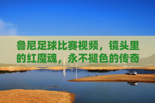 鲁尼足球比赛视频，镜头里的红魔魂，永不褪色的传奇瞬间，镜头里的红魔魂，鲁尼永不褪色的传奇瞬间