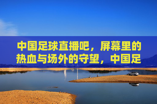 中国足球直播吧,屏幕里的热血与场外的守望,中国足球直播吧,屏幕热血映场外守望