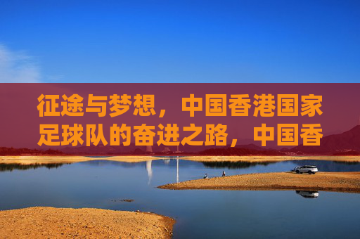 征途与梦想,中国香港国家足球队的奋进之路,中国香港国家足球队,征途与梦想的奋进之路