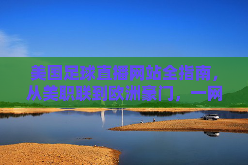 美国足球直播网站全指南，从美职联到欧洲豪门，一网打尽观赛体验，美国足球直播全指南，从美职联到欧洲豪门，一网打尽观赛体验