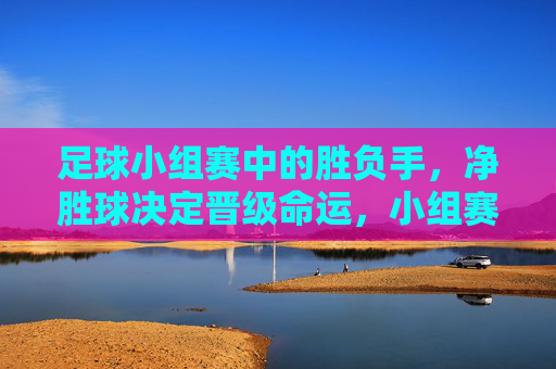 足球小组赛中的胜负手，净胜球决定晋级命运，小组赛晋级胜负手，净胜球定命运