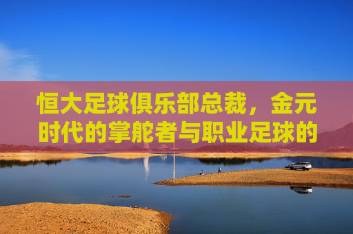 恒大足球俱乐部总裁,金元时代的掌舵者与职业足球的试金石,恒大总裁,金元时代的掌舵者与职业足球试金石