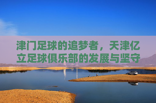 津门足球的追梦者,天津亿立足球俱乐部的发展与坚守,津门追梦者,天津亿立足球俱乐部的发展与坚守
