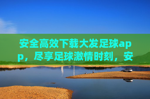 安全高效下载大发足球app,尽享足球激情时刻,安全高效下载大发足球app,尽享足球激情时刻