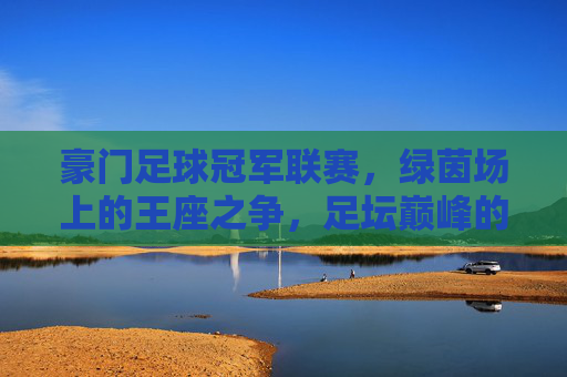 豪门足球冠军联赛，绿茵场上的王座之争，足坛巅峰的荣耀史诗，绿茵王座，豪门巅峰的荣耀史诗