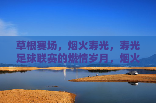 草根赛场,烟火寿光,寿光足球联赛的燃情岁月,烟火寿光草根赛场,足球燃情岁月