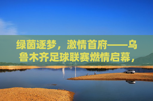 绿茵逐梦，激情首府——乌鲁木齐足球联赛燃情启幕，绿茵逐梦，激情首府——乌鲁木齐足球联赛燃情启幕