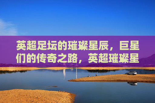 英超足坛的璀璨星辰，巨星们的传奇之路，英超璀璨星辰传奇之路