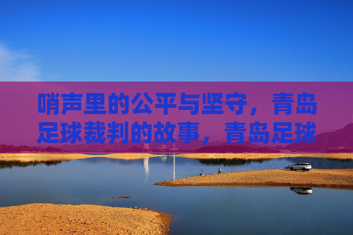 哨声里的公平与坚守,青岛足球裁判的故事,青岛足球裁判,哨声里的公平与坚守